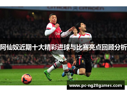 阿仙奴近期十大精彩进球与比赛亮点回顾分析 阿仙奴近期十大精彩进球与比赛亮点回顾分析