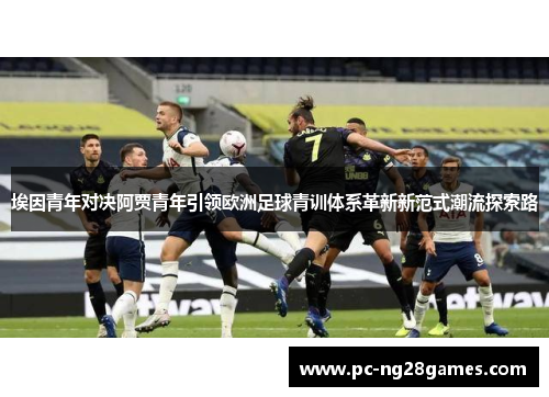 埃因青年对决阿贾青年引领欧洲足球青训体系革新新范式潮流探索路