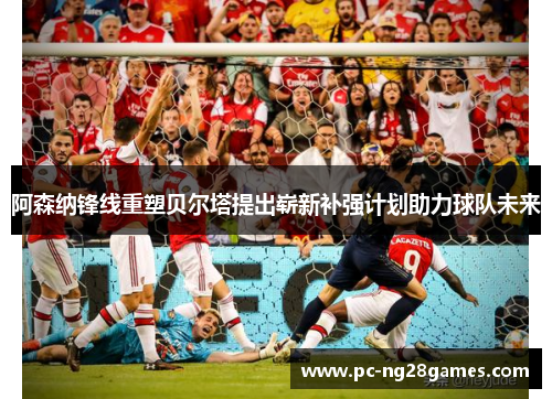 阿森纳锋线重塑贝尔塔提出崭新补强计划助力球队未来 阿森纳锋线重塑贝尔塔提出崭新补强计划助力球队未来