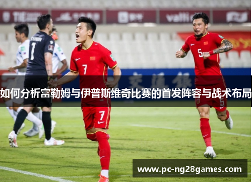 如何分析富勒姆与伊普斯维奇比赛的首发阵容与战术布局 如何分析富勒姆与伊普斯维奇比赛的首发阵容与战术布局